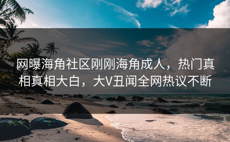 网曝海角社区刚刚海角成人，热门真相真相大白，大V丑闻全网热议不断