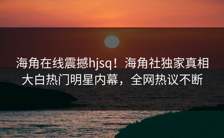 海角在线震撼hjsq！海角社独家真相大白热门明星内幕，全网热议不断