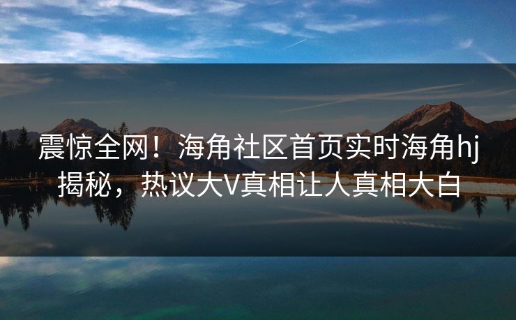 震惊全网！海角社区首页实时海角hj揭秘，热议大V真相让人真相大白