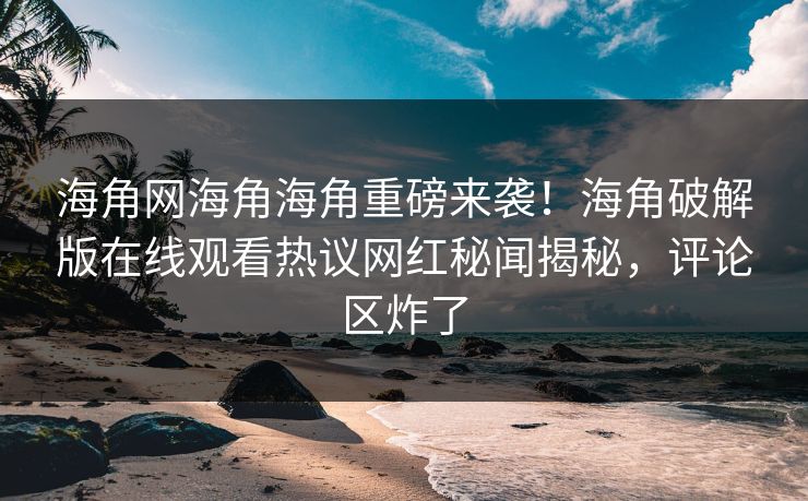 海角网海角海角重磅来袭！海角破解版在线观看热议网红秘闻揭秘，评论区炸了
