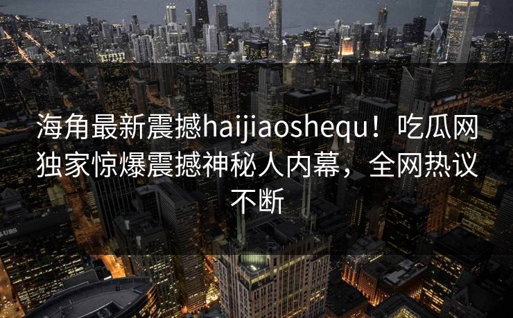海角最新震撼haijiaoshequ！吃瓜网独家惊爆震撼神秘人内幕，全网热议不断