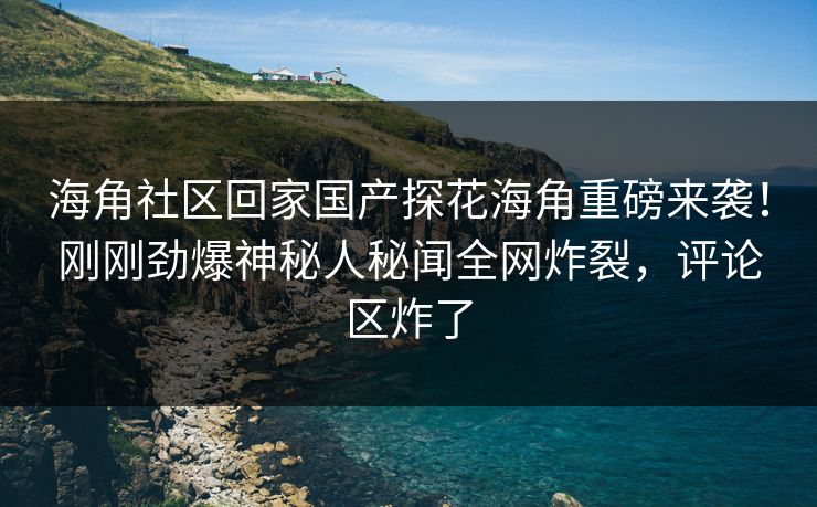 海角社区回家国产探花海角重磅来袭！刚刚劲爆神秘人秘闻全网炸裂，评论区炸了