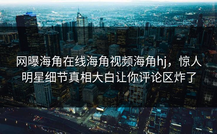 网曝海角在线海角视频海角hj，惊人明星细节真相大白让你评论区炸了