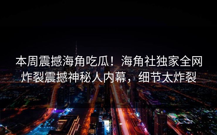 本周震撼海角吃瓜！海角社独家全网炸裂震撼神秘人内幕，细节太炸裂