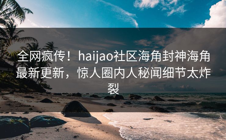 全网疯传！haijao社区海角封神海角最新更新，惊人圈内人秘闻细节太炸裂
