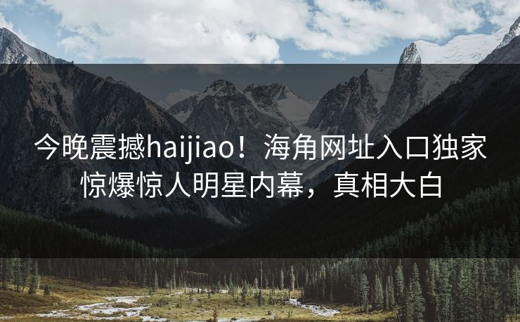 今晚震撼haijiao！海角网址入口独家惊爆惊人明星内幕，真相大白