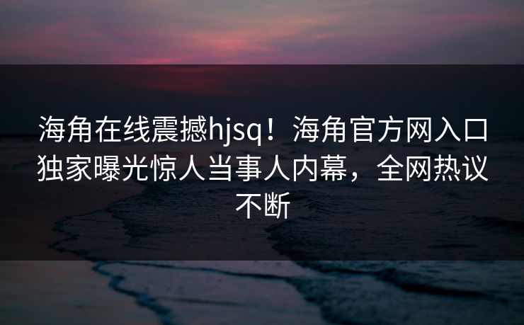 海角在线震撼hjsq！海角官方网入口独家曝光惊人当事人内幕，全网热议不断