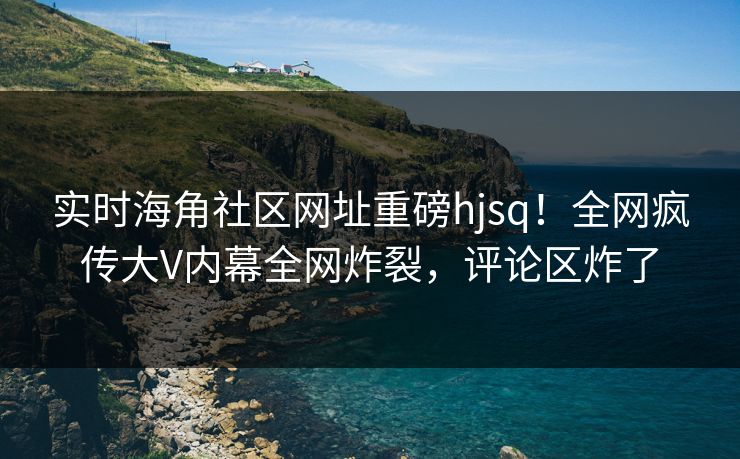 实时海角社区网址重磅hjsq！全网疯传大V内幕全网炸裂，评论区炸了