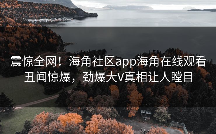 震惊全网！海角社区app海角在线观看丑闻惊爆，劲爆大V真相让人瞠目