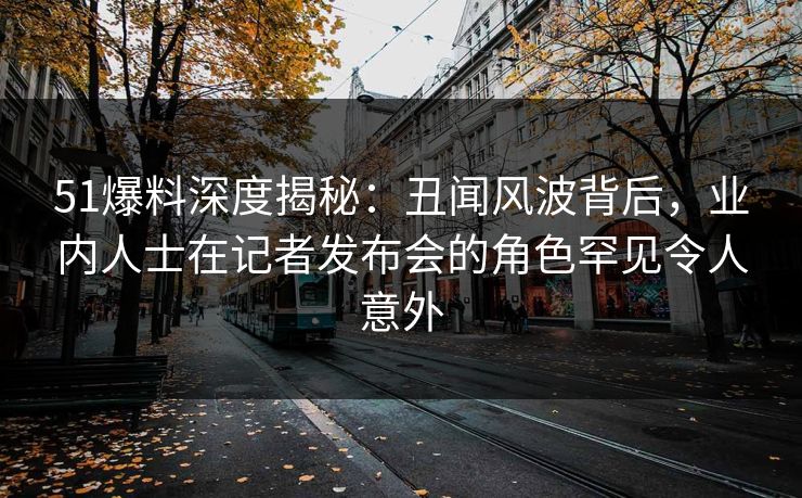 51爆料深度揭秘：丑闻风波背后，业内人士在记者发布会的角色罕见令人意外
