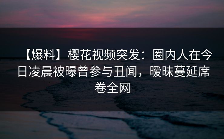 【爆料】樱花视频突发：圈内人在今日凌晨被曝曾参与丑闻，暧昧蔓延席卷全网