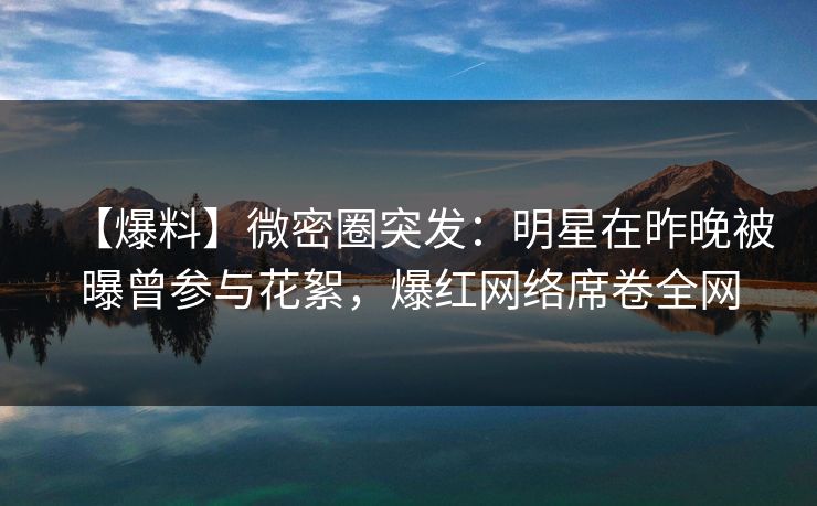 【爆料】微密圈突发：明星在昨晚被曝曾参与花絮，爆红网络席卷全网