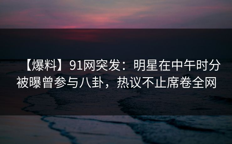 【爆料】91网突发：明星在中午时分被曝曾参与八卦，热议不止席卷全网