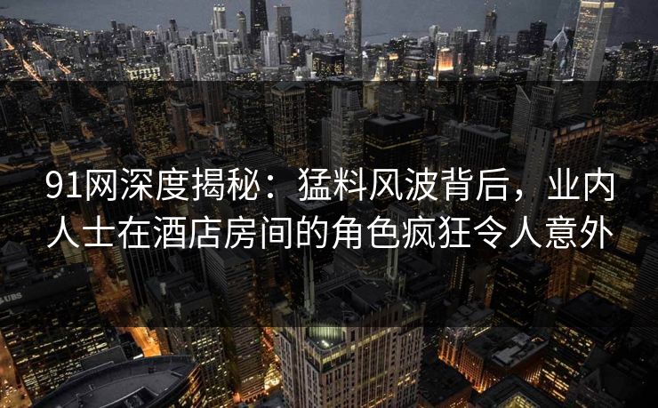 91网深度揭秘：猛料风波背后，业内人士在酒店房间的角色疯狂令人意外