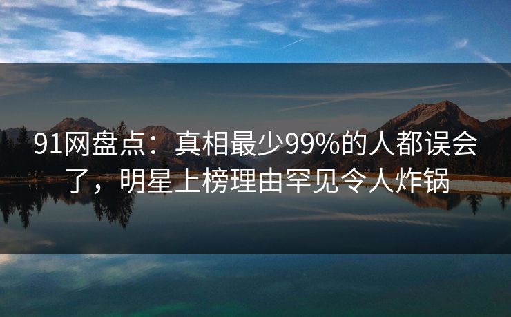 91网盘点：真相最少99%的人都误会了，明星上榜理由罕见令人炸锅
