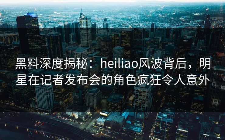 黑料深度揭秘：heiliao风波背后，明星在记者发布会的角色疯狂令人意外