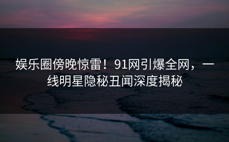 娱乐圈傍晚惊雷！91网引爆全网，一线明星隐秘丑闻深度揭秘