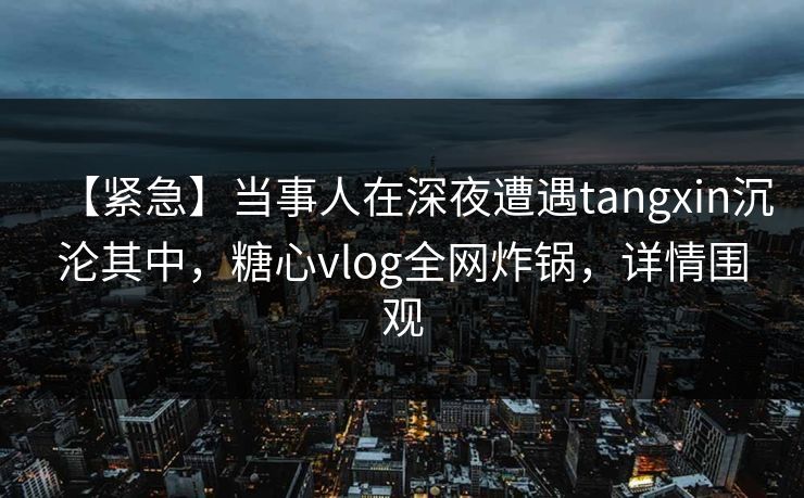 【紧急】当事人在深夜遭遇tangxin沉沦其中，糖心vlog全网炸锅，详情围观