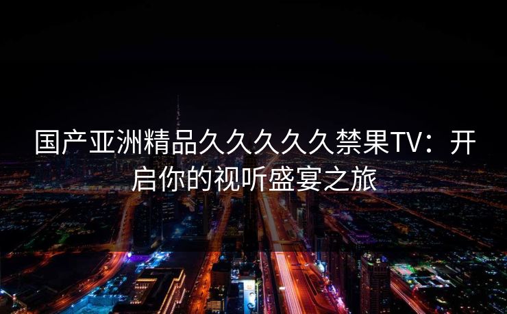 国产亚洲精品久久久久久禁果TV：开启你的视听盛宴之旅
