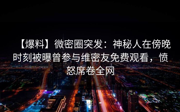 【爆料】微密圈突发：神秘人在傍晚时刻被曝曾参与维密友免费观看，愤怒席卷全网