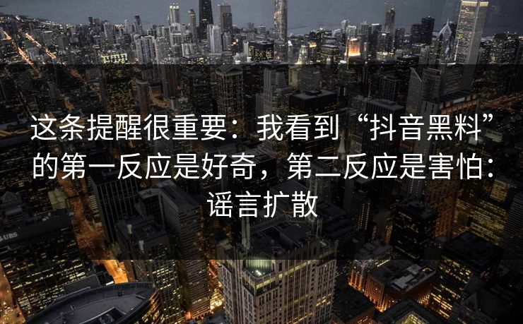 这条提醒很重要：我看到“抖音黑料”的第一反应是好奇，第二反应是害怕：谣言扩散
