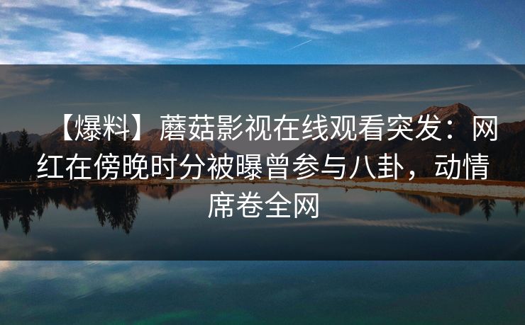 【爆料】蘑菇影视在线观看突发：网红在傍晚时分被曝曾参与八卦，动情席卷全网