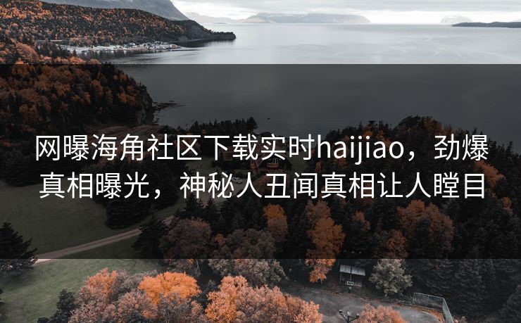 网曝海角社区下载实时haijiao，劲爆真相曝光，神秘人丑闻真相让人瞠目