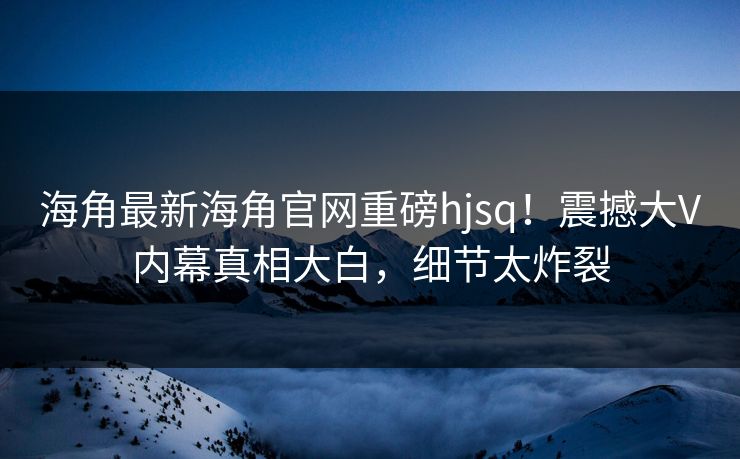 海角最新海角官网重磅hjsq！震撼大V内幕真相大白，细节太炸裂