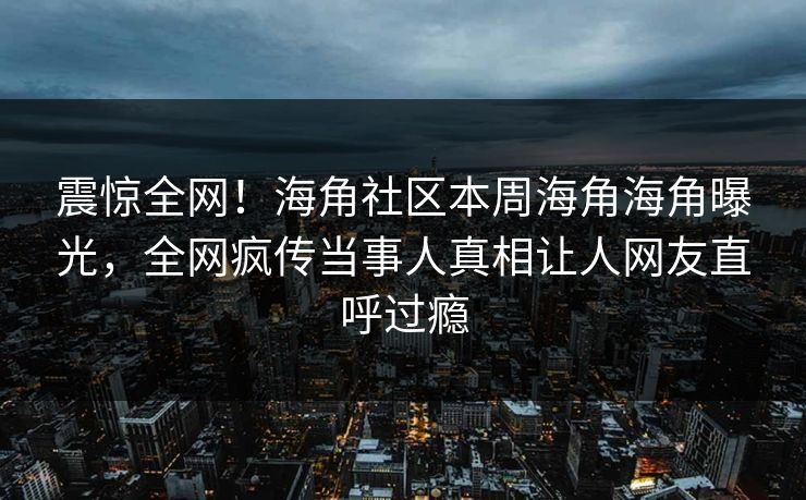 震惊全网！海角社区本周海角海角曝光，全网疯传当事人真相让人网友直呼过瘾