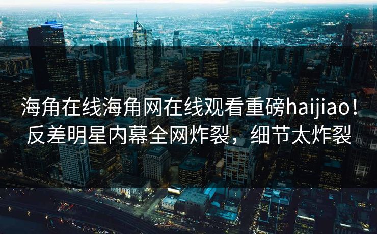 海角在线海角网在线观看重磅haijiao！反差明星内幕全网炸裂，细节太炸裂