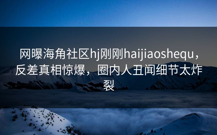 网曝海角社区hj刚刚haijiaoshequ，反差真相惊爆，圈内人丑闻细节太炸裂