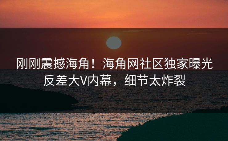 刚刚震撼海角！海角网社区独家曝光反差大V内幕，细节太炸裂
