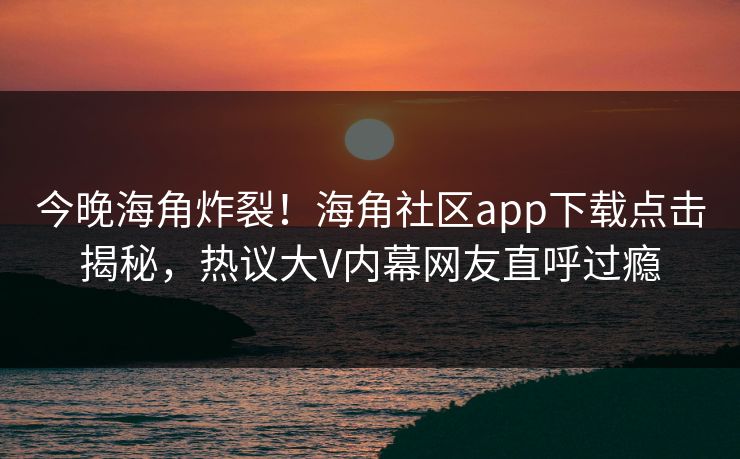今晚海角炸裂！海角社区app下载点击揭秘，热议大V内幕网友直呼过瘾