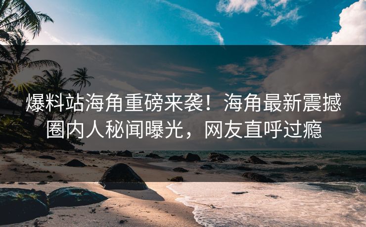 爆料站海角重磅来袭！海角最新震撼圈内人秘闻曝光，网友直呼过瘾