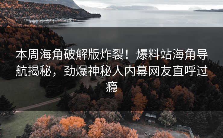 本周海角破解版炸裂！爆料站海角导航揭秘，劲爆神秘人内幕网友直呼过瘾