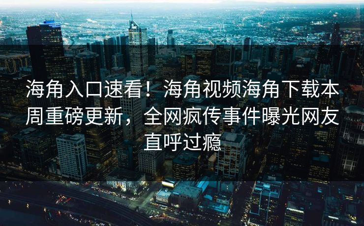 海角入口速看！海角视频海角下载本周重磅更新，全网疯传事件曝光网友直呼过瘾