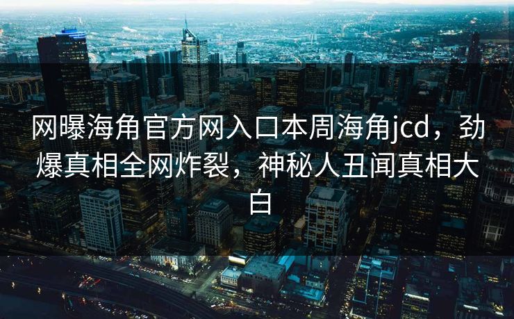 网曝海角官方网入口本周海角jcd，劲爆真相全网炸裂，神秘人丑闻真相大白