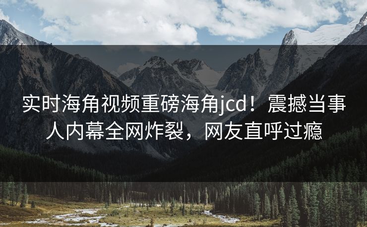 实时海角视频重磅海角jcd！震撼当事人内幕全网炸裂，网友直呼过瘾