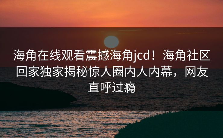 海角在线观看震撼海角jcd！海角社区回家独家揭秘惊人圈内人内幕，网友直呼过瘾
