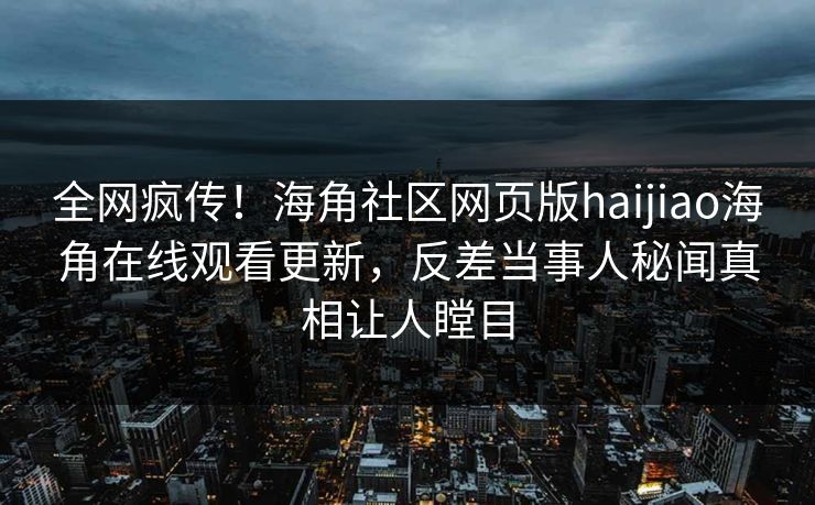 全网疯传！海角社区网页版haijiao海角在线观看更新，反差当事人秘闻真相让人瞠目