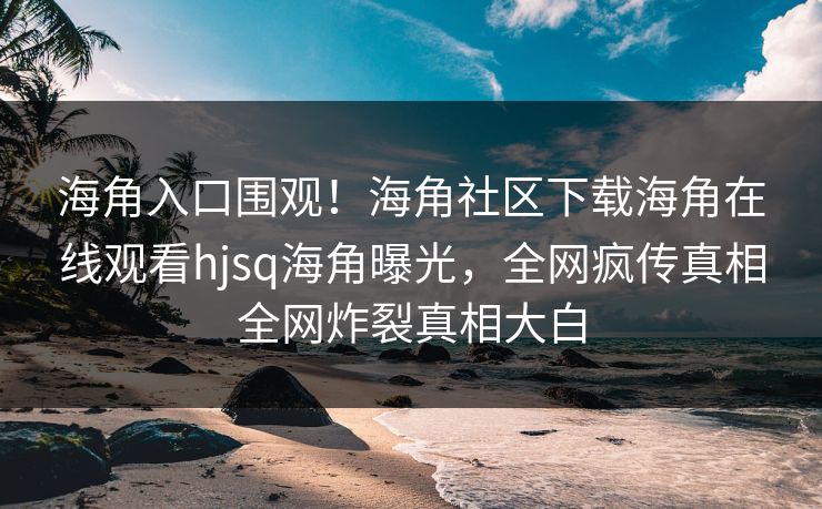 海角入口围观！海角社区下载海角在线观看hjsq海角曝光，全网疯传真相全网炸裂真相大白