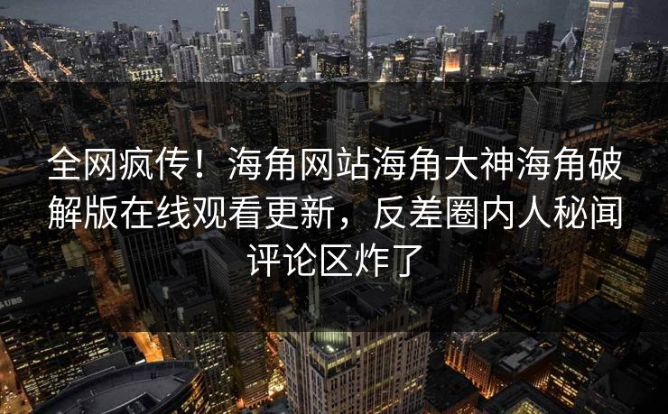 全网疯传！海角网站海角大神海角破解版在线观看更新，反差圈内人秘闻评论区炸了