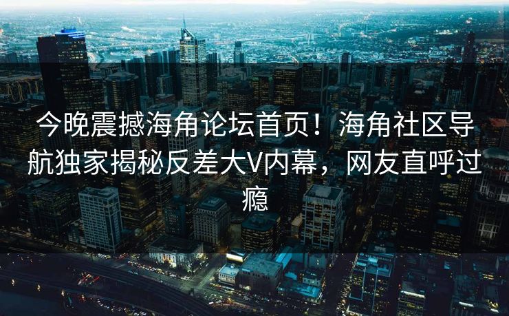 今晚震撼海角论坛首页！海角社区导航独家揭秘反差大V内幕，网友直呼过瘾