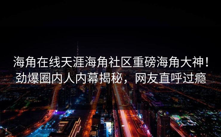 海角在线天涯海角社区重磅海角大神！劲爆圈内人内幕揭秘，网友直呼过瘾