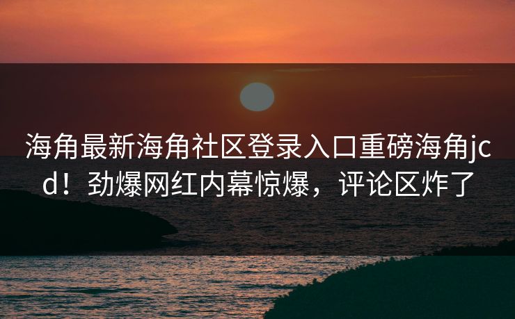 海角最新海角社区登录入口重磅海角jcd！劲爆网红内幕惊爆，评论区炸了