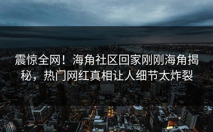 震惊全网！海角社区回家刚刚海角揭秘，热门网红真相让人细节太炸裂