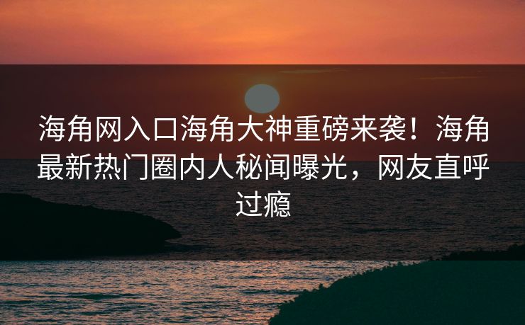 海角网入口海角大神重磅来袭！海角最新热门圈内人秘闻曝光，网友直呼过瘾
