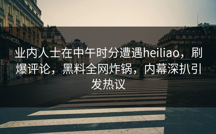 业内人士在中午时分遭遇heiliao，刷爆评论，黑料全网炸锅，内幕深扒引发热议