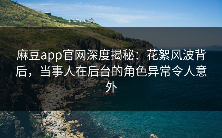 麻豆app官网深度揭秘：花絮风波背后，当事人在后台的角色异常令人意外