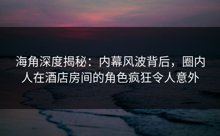 海角深度揭秘：内幕风波背后，圈内人在酒店房间的角色疯狂令人意外